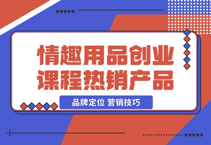 【2024.12.15】情趣用品创业课程：涵盖产品合规，品牌定位，营销技巧，打造热销情趣产品-小鲸副业资源库