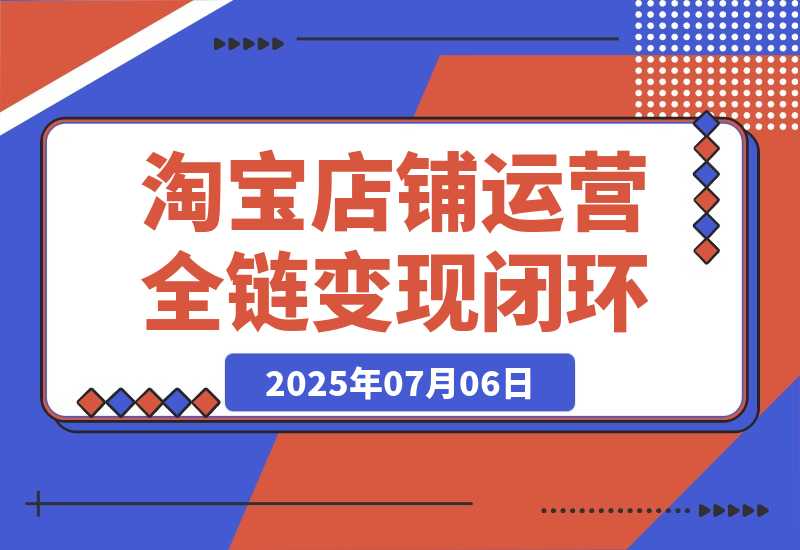 【2025.7.6】淘宝店铺运营全链路，从选品测款到推广，流量获取变现闭环-小鲸副业资源库